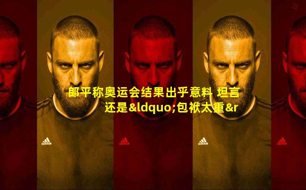 郎平称奥运会结果出乎意料 坦言还是“包袱太重”